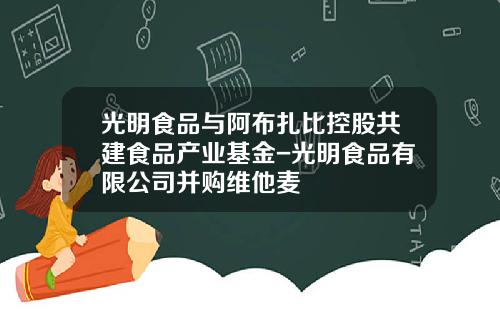 光明食品与阿布扎比控股共建食品产业基金-光明食品有限公司并购维他麦
