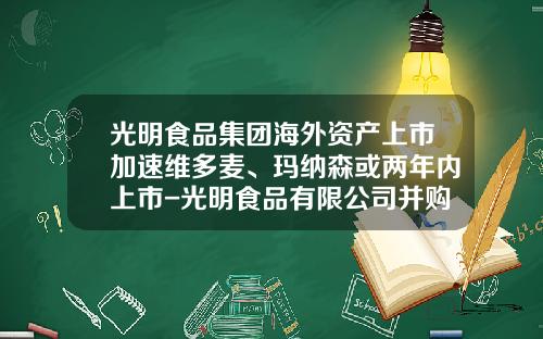 光明食品集团海外资产上市加速维多麦、玛纳森或两年内上市-光明食品有限公司并购维他麦