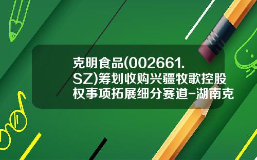 克明食品(002661.SZ)筹划收购兴疆牧歌控股权事项拓展细分赛道-湖南克明食品有限公司