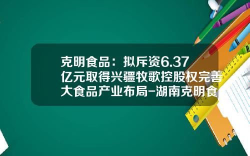 克明食品：拟斥资6.37亿元取得兴疆牧歌控股权完善大食品产业布局-湖南克明食品有限公司