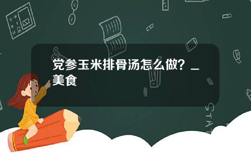 党参玉米排骨汤怎么做？_美食