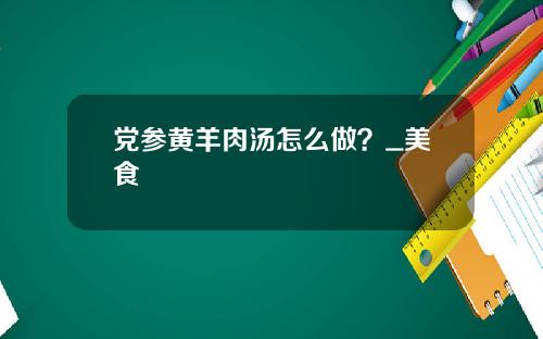 党参黄羊肉汤怎么做？_美食