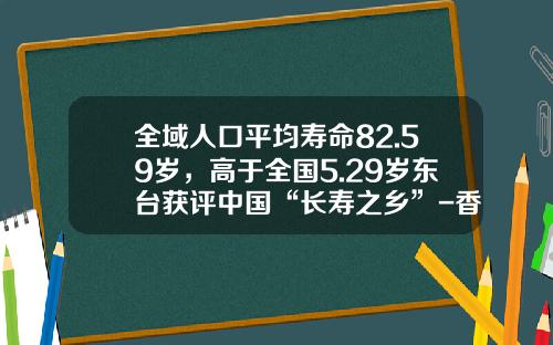 全域人口平均寿命82.59岁，高于全国5.29岁东台获评中国“长寿之乡”-香港华钰食品有限公司