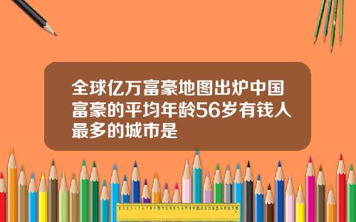 全球亿万富豪地图出炉中国富豪的平均年龄56岁有钱人最多的城市是
