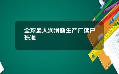 全球最大润滑脂生产厂落户珠海