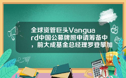 全球资管巨头Vanguard中国公募牌照申请筹备中，前大成基金总经理罗登攀加盟-vanguard基金