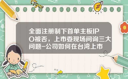全面注册制下首单主板IPO被否，上市委现场问询三大问题-公司如何在台湾上市
