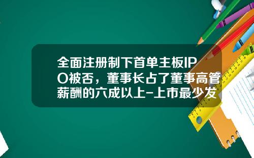 全面注册制下首单主板IPO被否，董事长占了董事高管薪酬的六成以上-上市最少发行多少股份