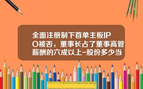 全面注册制下首单主板IPO被否，董事长占了董事高管薪酬的六成以上-股份多少当董事长