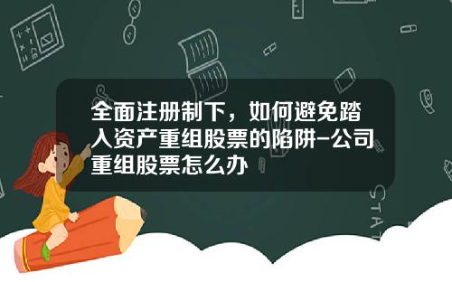 全面注册制下，如何避免踏入资产重组股票的陷阱-公司重组股票怎么办
