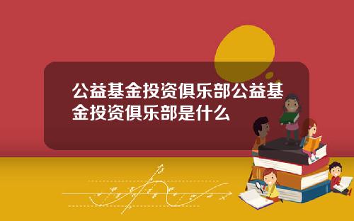 公益基金投资俱乐部公益基金投资俱乐部是什么