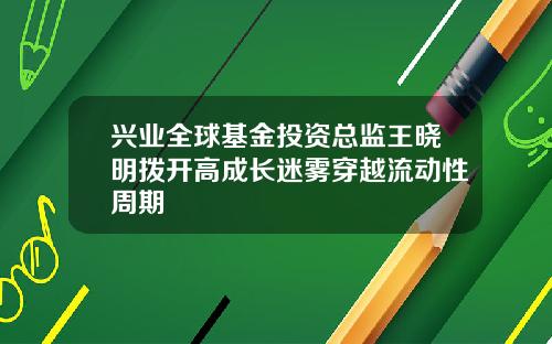 兴业全球基金投资总监王晓明拨开高成长迷雾穿越流动性周期