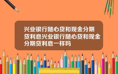 兴业银行随心贷和现金分期贷利息兴业银行随心贷和现金分期贷利息一样吗
