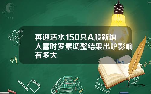 再迎活水150只A股新纳入富时罗素调整结果出炉影响有多大