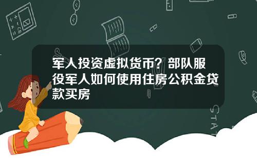 军人投资虚拟货币?部队服役军人如何使用住房公积金贷款买房