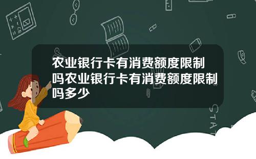 农业银行卡有消费额度限制吗农业银行卡有消费额度限制吗多少