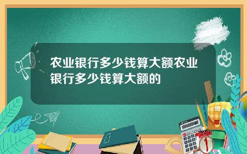 农业银行多少钱算大额农业银行多少钱算大额的