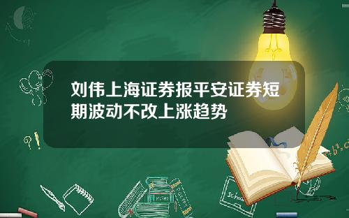 刘伟上海证券报平安证券短期波动不改上涨趋势