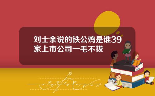 刘士余说的铁公鸡是谁39家上市公司一毛不拔