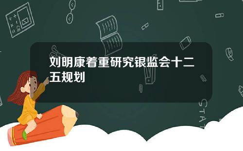 刘明康着重研究银监会十二五规划