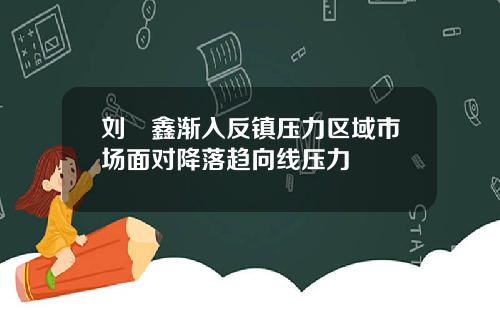刘炟鑫渐入反镇压力区域市场面对降落趋向线压力