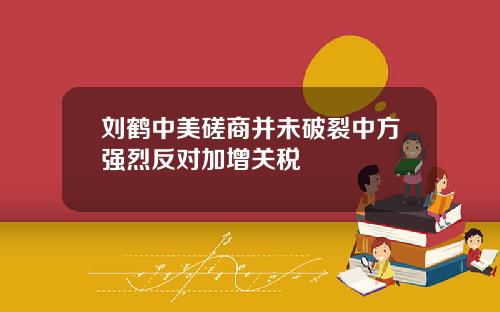 刘鹤中美磋商并未破裂中方强烈反对加增关税