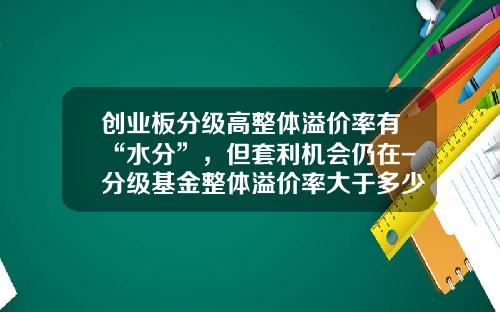 创业板分级高整体溢价率有“水分”，但套利机会仍在-分级基金整体溢价率大于多少才有套利空间
