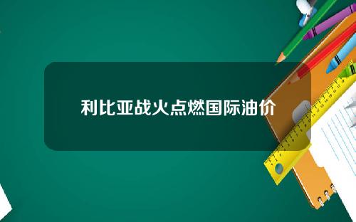 利比亚战火点燃国际油价