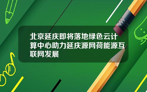 北京延庆即将落地绿色云计算中心助力延庆源网荷能源互联网发展