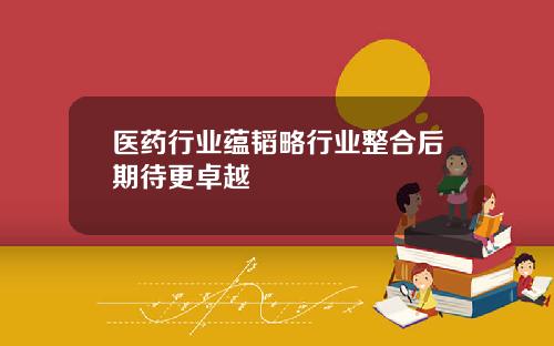 医药行业蕴韬略行业整合后期待更卓越