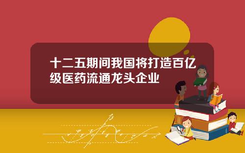 十二五期间我国将打造百亿级医药流通龙头企业