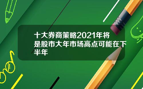 十大券商策略2021年将是股市大年市场高点可能在下半年