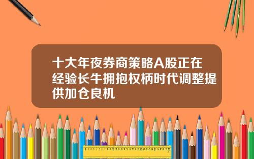 十大年夜券商策略A股正在经验长牛拥抱权柄时代调整提供加仓良机