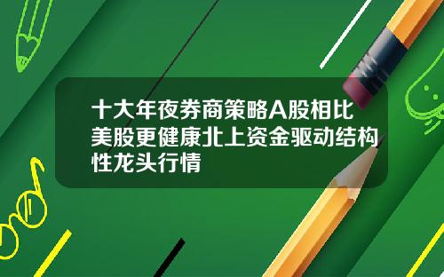 十大年夜券商策略A股相比美股更健康北上资金驱动结构性龙头行情
