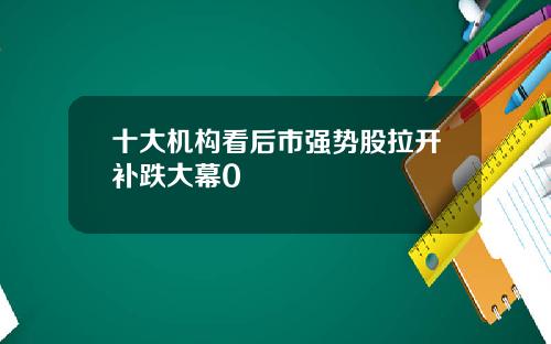十大机构看后市强势股拉开补跌大幕0
