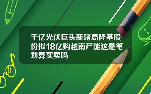 千亿光伏巨头新赌局隆基股份拟18亿购越南产能这是笔划算买卖吗