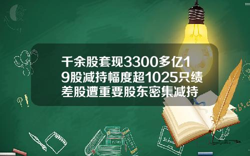 千余股套现3300多亿19股减持幅度超1025只绩差股遭重要股东密集减持