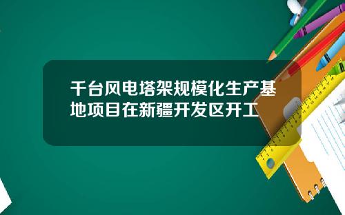 千台风电塔架规模化生产基地项目在新疆开发区开工