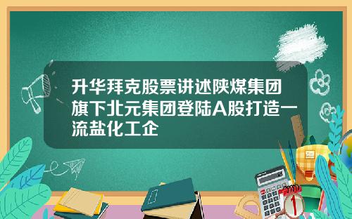 升华拜克股票讲述陕煤集团旗下北元集团登陆A股打造一流盐化工企