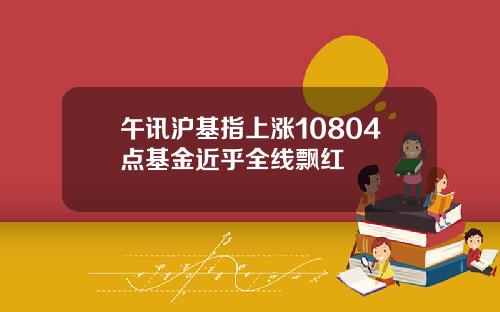午讯沪基指上涨10804点基金近乎全线飘红