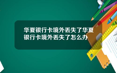 华夏银行卡境外丢失了华夏银行卡境外丢失了怎么办