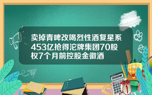 卖掉青啤改喝烈性酒复星系453亿抢得沱牌集团70股权7个月前控股金徽酒