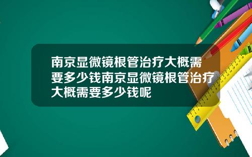 南京显微镜根管治疗大概需要多少钱南京显微镜根管治疗大概需要多少钱呢