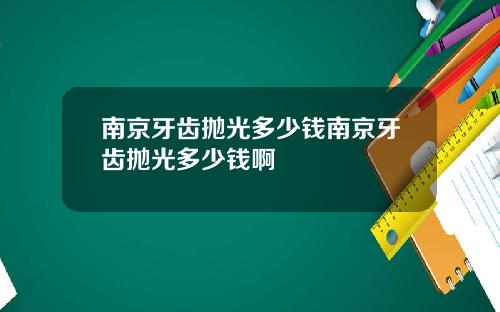 南京牙齿抛光多少钱南京牙齿抛光多少钱啊