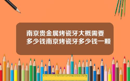 南京贵金属烤瓷牙大概需要多少钱南京烤瓷牙多少钱一颗