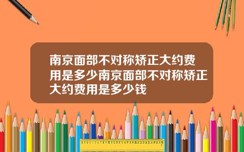 南京面部不对称矫正大约费用是多少南京面部不对称矫正大约费用是多少钱