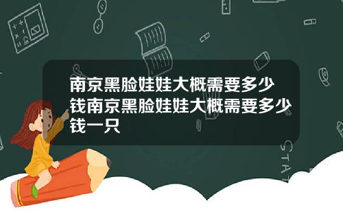 南京黑脸娃娃大概需要多少钱南京黑脸娃娃大概需要多少钱一只
