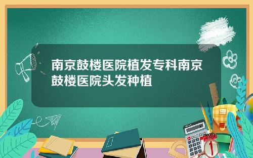 南京鼓楼医院植发专科南京鼓楼医院头发种植