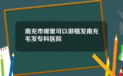 南充市哪里可以做植发南充毛发专科医院