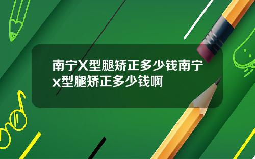 南宁X型腿矫正多少钱南宁x型腿矫正多少钱啊
